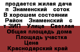 продается жилая дача п. Знаменский 6 соток. В хорошем состоянии. › Район ­ Знаменский , с/т ЗИП › Улица ­ Светлая › Общая площадь дома ­ 30 › Площадь участка ­ 600 › Цена ­ 900 000 - Краснодарский край, Краснодар г. Недвижимость » Дома, коттеджи, дачи продажа   